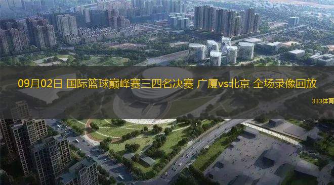09月02日 國(guó)際籃球巔峰賽三四名決賽 廣廈vs北京 全場(chǎng)錄像回放