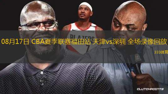 08月17日 CBA夏季聯(lián)賽福田站 天津vs深圳 全場錄像回放