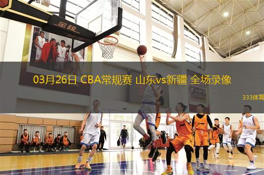 03月26日 CBA常規(guī)賽 山東vs新疆 全場錄像