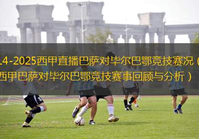 2014-2025西甲直播巴薩對畢爾巴鄂競技賽況（2025西甲巴薩對畢爾巴鄂競技賽事回顧與分析）